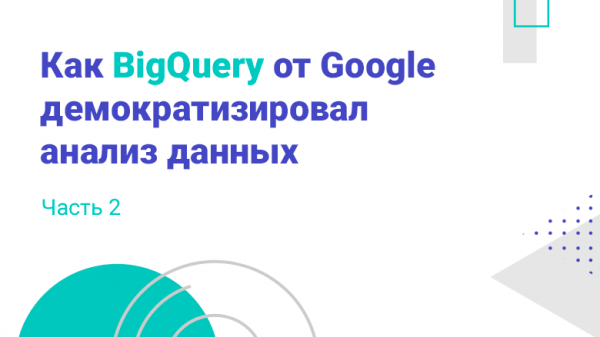 Как BigQuery от Google демократизировал анализ данных. Часть 2